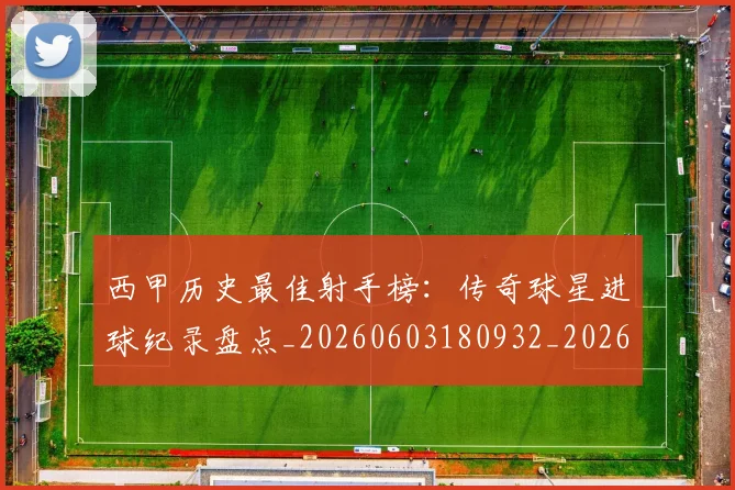 西甲历史最佳射手榜：传奇球星进球纪录盘点_20260603180932_20260703181847